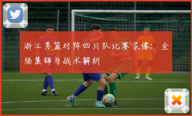 浙江男篮对阵四川队比赛录像:全场集锦与战术解析