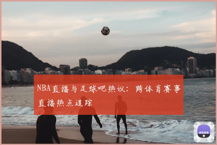 NBA直播与足球吧热议：跨体育赛事直播热点追踪