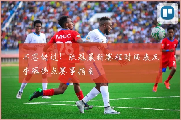 不容错过！欧冠最新赛程时间表及夺冠热点赛事指南