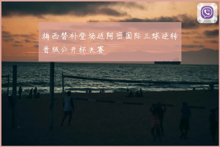 梅西替补登场迈阿密国际三球逆转晋级公开杯决赛