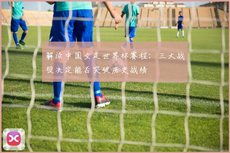 解读中国女足世界杯赛程：三大战役决定能否突破历史战绩