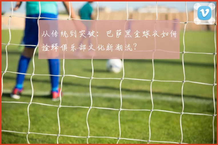 从传统到突破：巴萨黑金球衣如何诠释俱乐部文化新潮流？