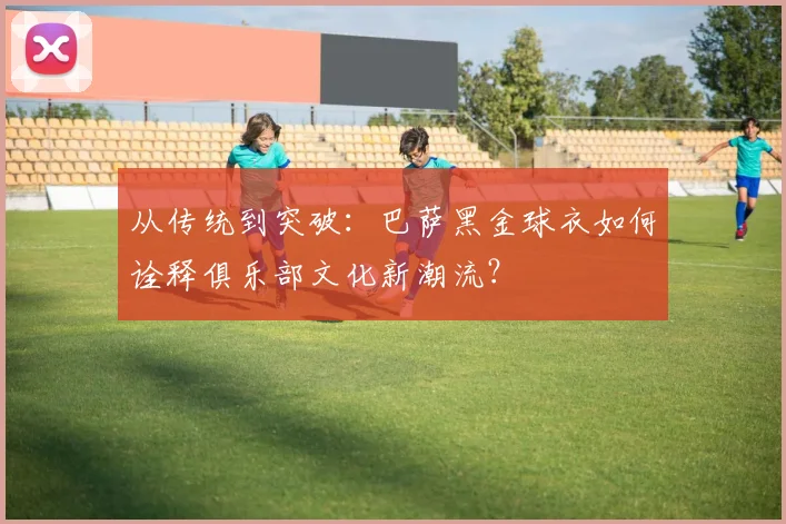 从传统到突破：巴萨黑金球衣如何诠释俱乐部文化新潮流？