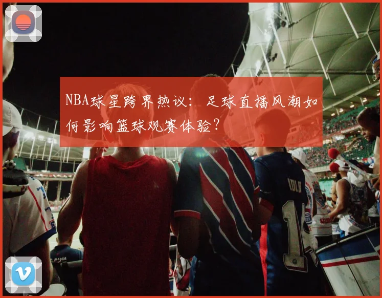 NBA球星跨界热议：足球直播风潮如何影响篮球观赛体验？