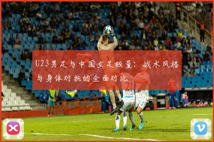 U23男足与中国女足较量:战术风格与身体对抗的全面对比