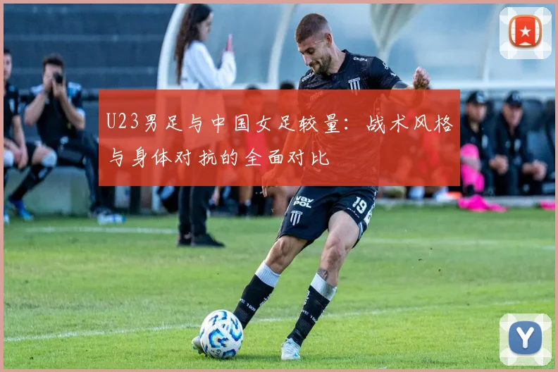U23男足与中国女足较量:战术风格与身体对抗的全面对比