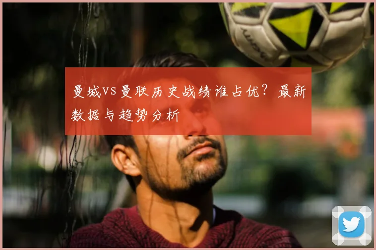 曼城vs曼联历史战绩谁占优?最新数据与趋势分析
