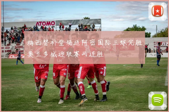 梅西替补登场迈阿密国际三球完胜奥兰多城迎联赛两连胜