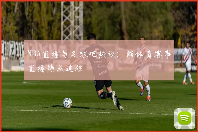 NBA直播与足球吧热议：跨体育赛事直播热点追踪