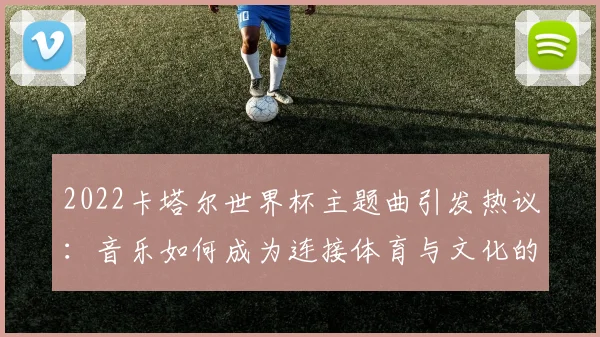 2022卡塔尔世界杯主题曲引发热议:音乐如何成为连接体育与文化的桥梁?