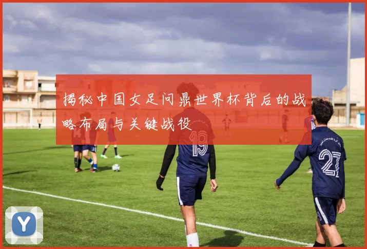 揭秘中国女足问鼎世界杯背后的战略布局与关键战役