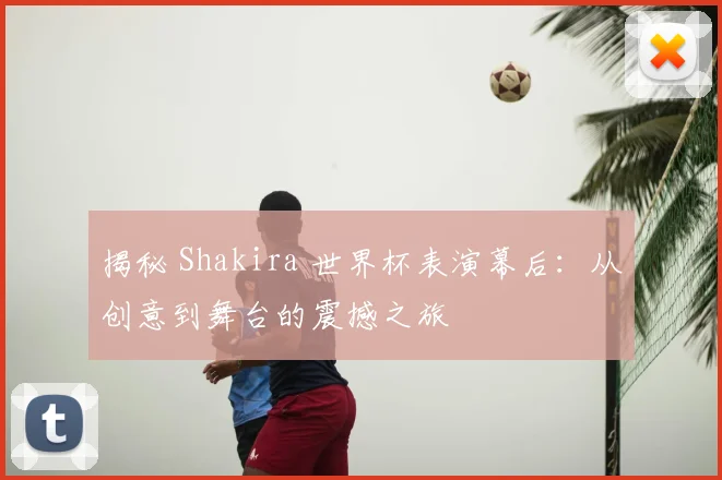 揭秘 Shakira 世界杯表演幕后:从创意到舞台的震撼之旅