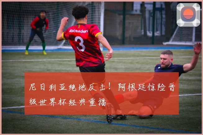 尼日利亚绝地反击！阿根廷惊险晋级世界杯经典重播