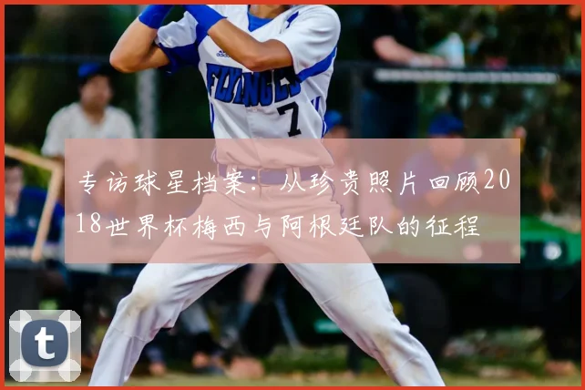 专访球星档案：从珍贵照片回顾2018世界杯梅西与阿根廷队的征程