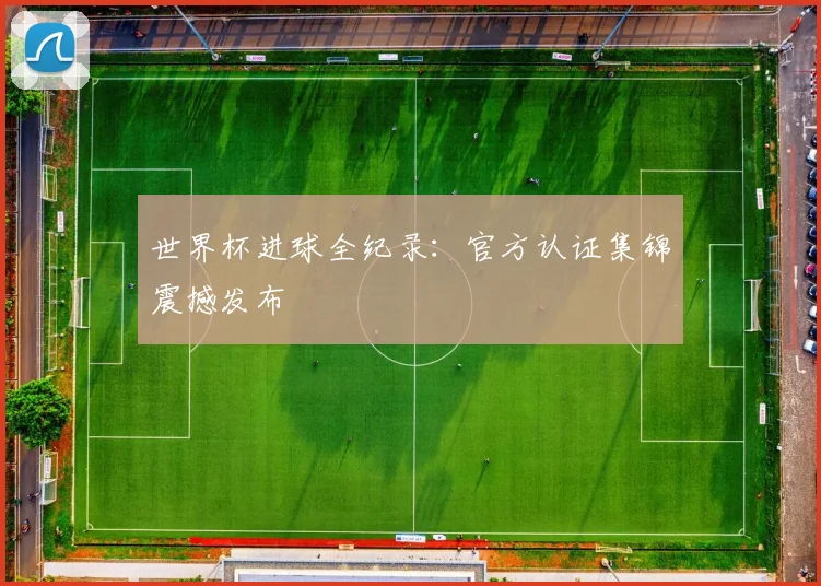 世界杯进球全纪录:官方认证集锦震撼发布
