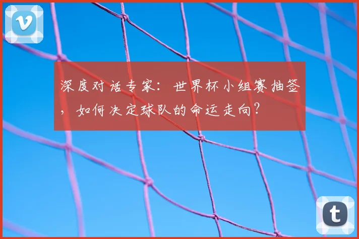 深度对话专家：世界杯小组赛抽签，如何决定球队的命运走向？