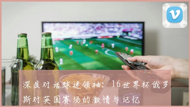 深度对话球迷领袖：16世界杯俄罗斯对英国赛场的激情与记忆
