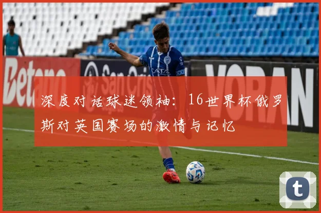 深度对话球迷领袖：16世界杯俄罗斯对英国赛场的激情与记忆