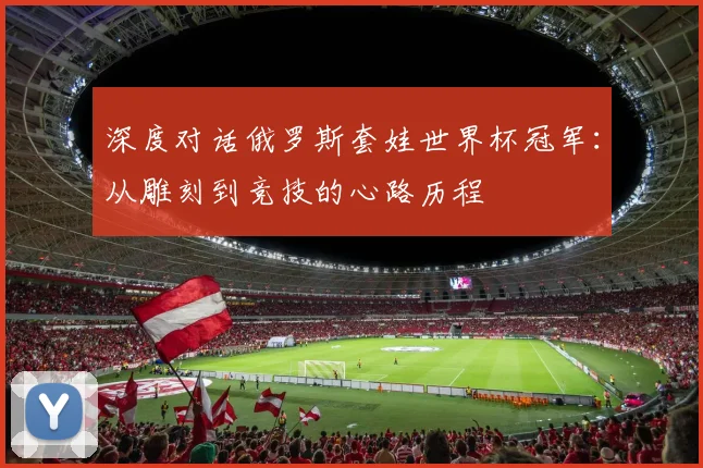 深度对话俄罗斯套娃世界杯冠军：从雕刻到竞技的心路历程