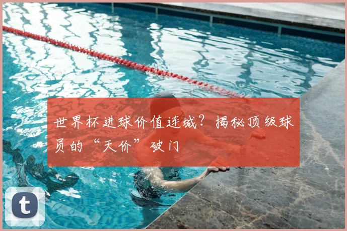 世界杯进球价值连城？揭秘顶级球员的“天价”破门