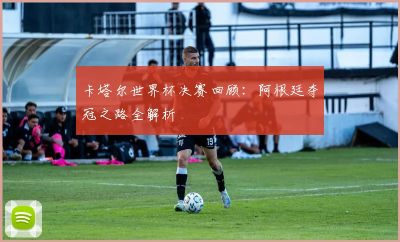 卡塔尔世界杯决赛回顾：阿根廷夺冠之路全解析