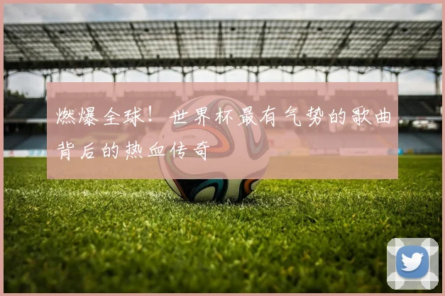 燃爆全球!世界杯最有气势的歌曲背后的热血传奇