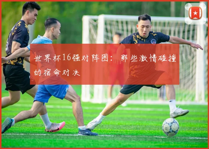 世界杯16强对阵图：那些激情碰撞的宿命对决