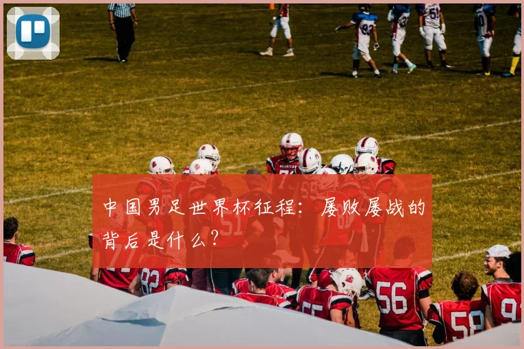 中国男足世界杯征程：屡败屡战的背后是什么？